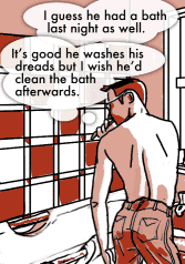 <d xmlns="tag:alleged.org.uk,2003:strip">Brushing teeth</d>
<p xmlns="tag:alleged.org.uk,2003:strip"> I guess he had a bath last night as well. </p>
<p xmlns="tag:alleged.org.uk,2003:strip"> It&#8217;s good he washes his dreads but I wish he&#8217;d clean the bath afterwards. </p>